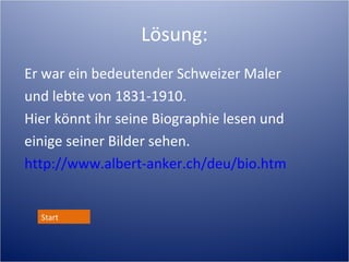 Lösung:
Er war ein bedeutender Schweizer Maler
und lebte von 1831-1910. Schulen in NE.
Hier könnt ihr seine Biographie lesen und
einige seiner Bilder sehen.
http://www.albert-anker.ch/deu/bio.htm


  Start
 