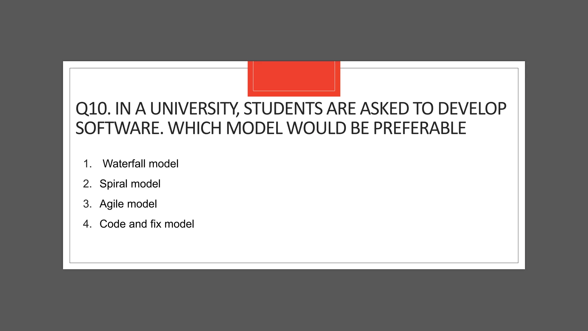 Q10. IN A UNIVERSITY, STUDENTS ARE ASKED TO DEVELOP
SOFTWARE. WHICH MODEL WOULD BE PREFERABLE
1. Waterfall model
2. Spiral model
3. Agile model
4. Code and fix model
 
