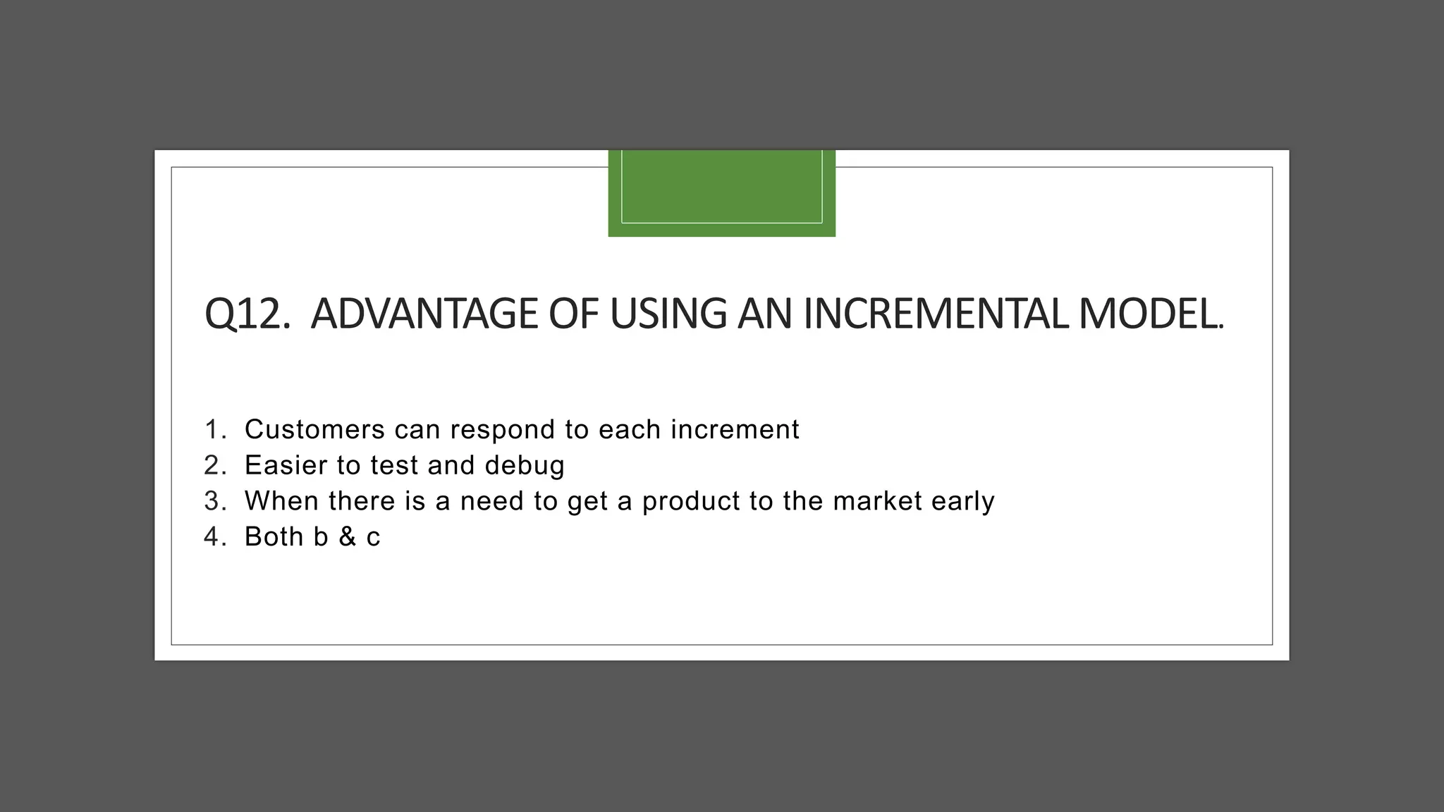Q12. ADVANTAGE OF USING AN INCREMENTAL MODEL.
1. Customers can respond to each increment
2. Easier to test and debug
3. When there is a need to get a product to the market early
4. Both b & c
 