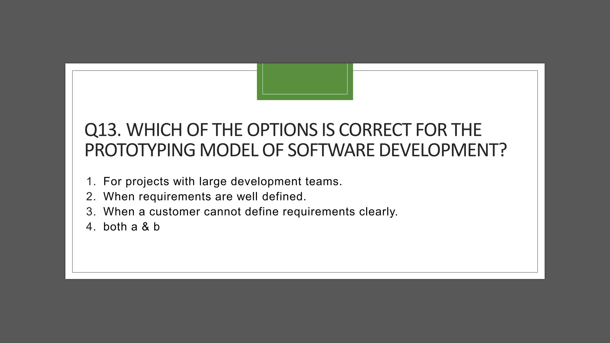 Q13. WHICH OF THE OPTIONS IS CORRECT FOR THE
PROTOTYPING MODEL OF SOFTWARE DEVELOPMENT?
1. For projects with large development teams.
2. When requirements are well defined.
3. When a customer cannot define requirements clearly.
4. both a & b
 