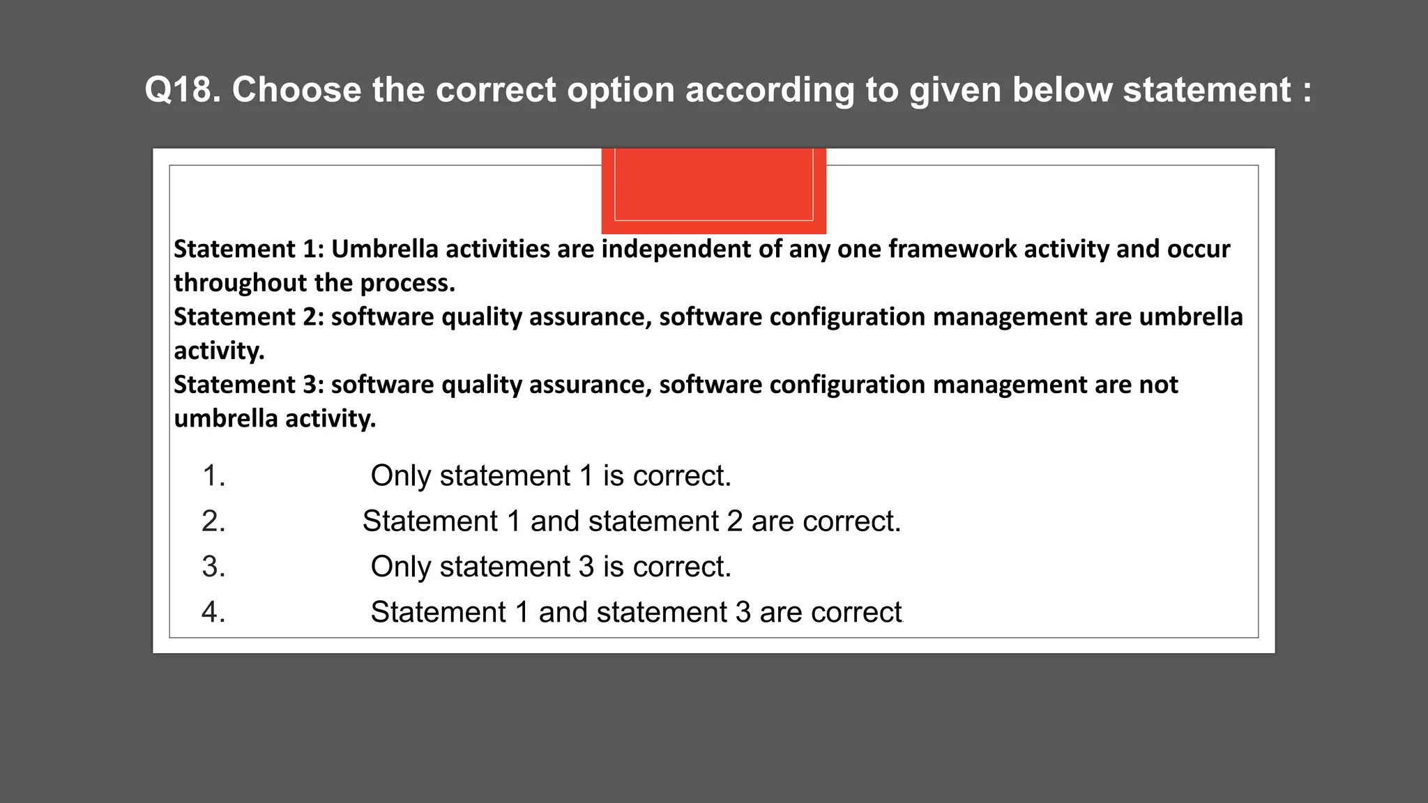1. Only statement 1 is correct.
2. Statement 1 and statement 2 are correct.
3. Only statement 3 is correct.
4. Statement 1 and statement 3 are correct.
Statement 1: Umbrella activities are independent of any one framework activity and occur
throughout the process.
Statement 2: software quality assurance, software configuration management are umbrella
activity.
Statement 3: software quality assurance, software configuration management are not
umbrella activity.
Q18. Choose the correct option according to given below statement :
 