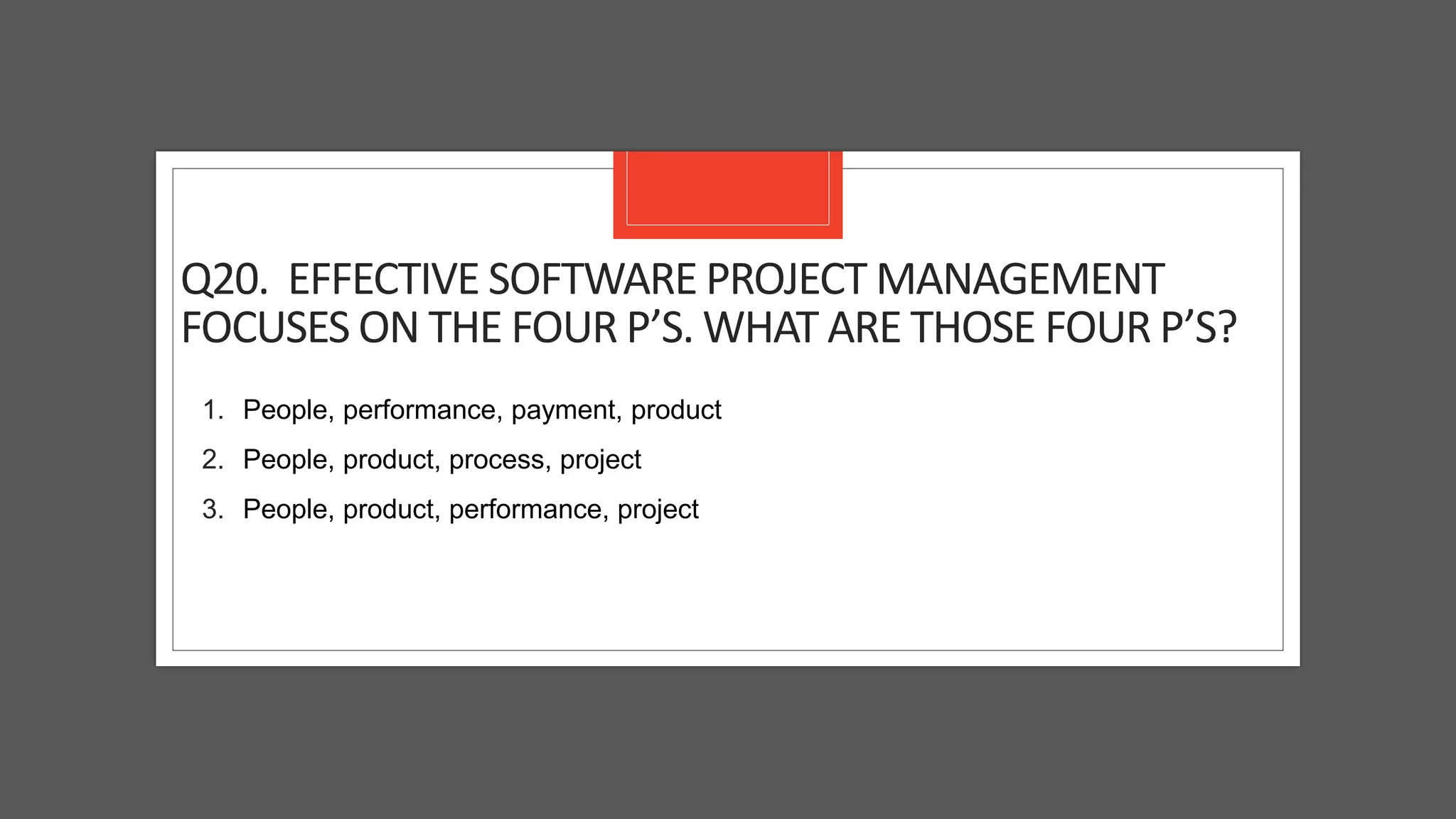 Q20. EFFECTIVE SOFTWARE PROJECT MANAGEMENT
FOCUSES ON THE FOUR P’S. WHAT ARE THOSE FOUR P’S?
1. People, performance, payment, product
2. People, product, process, project
3. People, product, performance, project
 