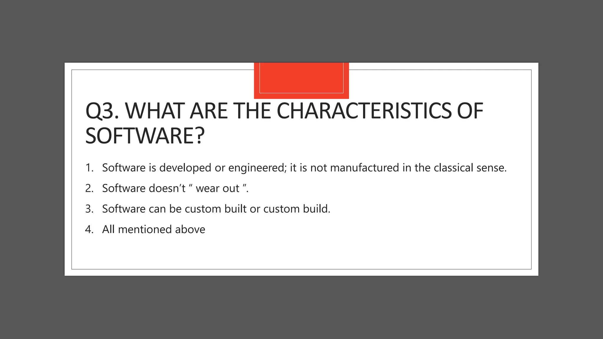 Q3. WHAT ARE THE CHARACTERISTICS OF
SOFTWARE?
1. Software is developed or engineered; it is not manufactured in the classical sense.
2. Software doesn’t “ wear out ”.
3. Software can be custom built or custom build.
4. All mentioned above
 