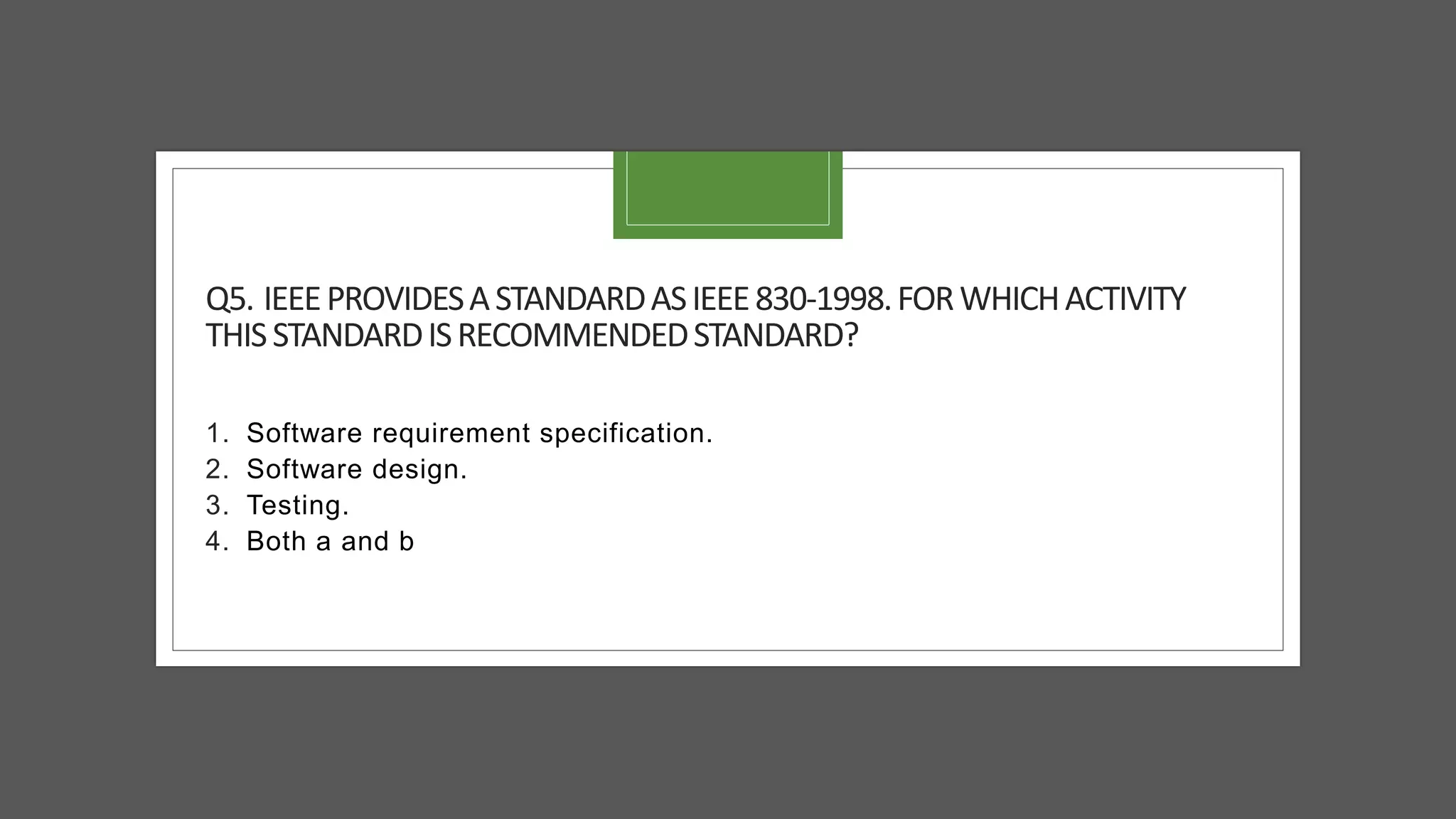 Q5. IEEEPROVIDESASTANDARDASIEEE830-1998.FORWHICHACTIVITY
THISSTANDARDISRECOMMENDEDSTANDARD?
1. Software requirement specification.
2. Software design.
3. Testing.
4. Both a and b
 