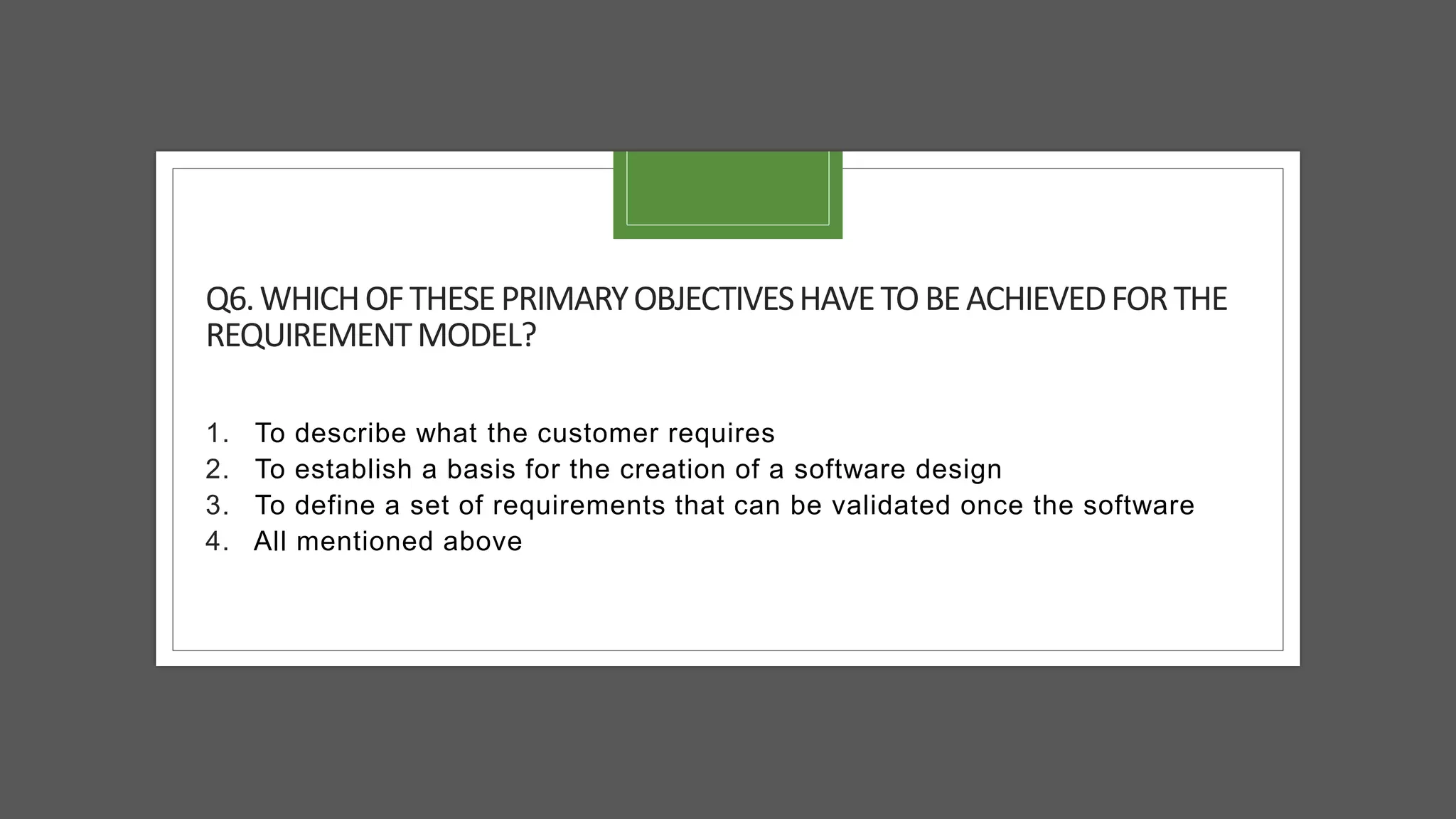 Q6.WHICHOFTHESEPRIMARYOBJECTIVESHAVETOBEACHIEVEDFORTHE
REQUIREMENTMODEL?
1. To describe what the customer requires
2. To establish a basis for the creation of a software design
3. To define a set of requirements that can be validated once the software
4. All mentioned above
 
