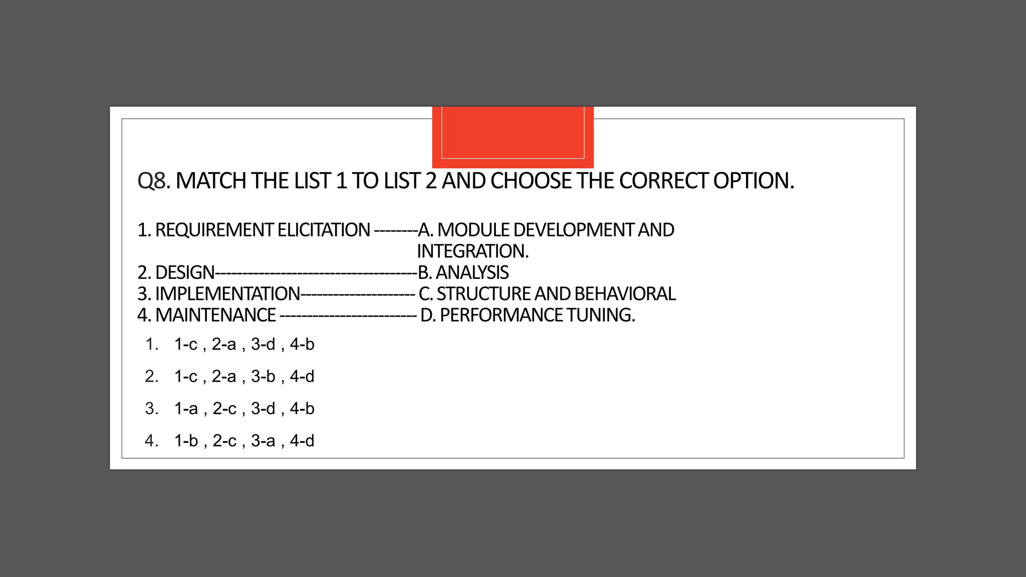 Q8.MATCHTHELIST1TOLIST2ANDCHOOSETHECORRECTOPTION.
1.REQUIREMENTELICITATION--------A.MODULEDEVELOPMENTAND
INTEGRATION.
2.DESIGN-------------------------------------B.ANALYSIS
3.IMPLEMENTATION---------------------C.STRUCTUREANDBEHAVIORAL
4.MAINTENANCE-------------------------D.PERFORMANCETUNING.
1. 1-c , 2-a , 3-d , 4-b
2. 1-c , 2-a , 3-b , 4-d
3. 1-a , 2-c , 3-d , 4-b
4. 1-b , 2-c , 3-a , 4-d
 