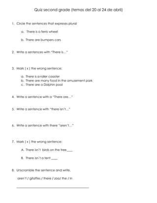 Quiz second grade (temas del 20 al 24 de abril)
1. Circle the sentences that expreses plural
a. There is a ferris wheel
b. There are bumpers cars
2. Write a sentences with “There is…”
3. Mark ( x ) the wrong sentence:
a. There is a roller coaster
b. There are many food in the amusement park
c. There are a Dolphin pool
4. Write a sentence with a “There are…”
5. Write a sentence with “there isn’t…”
6. Write a sentence with there “aren’t…”
7. Mark ( x ) the wrong sentence:
A. There isn’t birds on the tree____
B. There isn´t a tent ____
8. Unscramble the sentence and write.
aren’t / gifaffes / there / zoo/ the / in
_______________________________________________
 