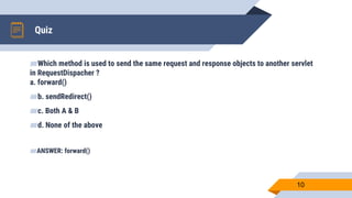 Quiz
10
▰Which method is used to send the same request and response objects to another servlet
in RequestDispacher ?
a. forward()
▰b. sendRedirect()
▰c. Both A & B
▰d. None of the above
▰ANSWER: forward()
 