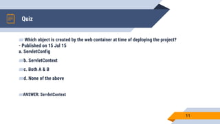 Quiz
11
▰ Which object is created by the web container at time of deploying the project?
- Published on 15 Jul 15
a. ServletConfig
▰b. ServletContext
▰c. Both A & B
▰d. None of the above
▰ANSWER: ServletContext
 