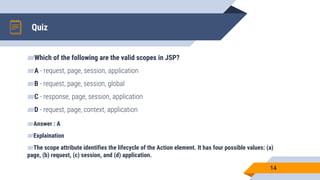 Quiz
14
▰Which of the following are the valid scopes in JSP?
▰A - request, page, session, application
▰B - request, page, session, global
▰C - response, page, session, application
▰D - request, page, context, application
▰Answer : A
▰Explaination
▰The scope attribute identifies the lifecycle of the Action element. It has four possible values: (a)
page, (b) request, (c) session, and (d) application.
 