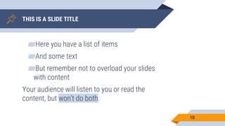 THIS IS A SLIDE TITLE
▰Here you have a list of items
▰And some text
▰But remember not to overload your slides
with content
Your audience will listen to you or read the
content, but won’t do both.
19
 