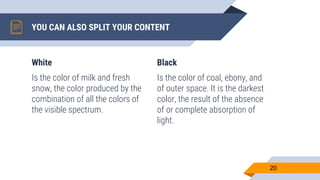 White
Is the color of milk and fresh
snow, the color produced by the
combination of all the colors of
the visible spectrum.
YOU CAN ALSO SPLIT YOUR CONTENT
Black
Is the color of coal, ebony, and
of outer space. It is the darkest
color, the result of the absence
of or complete absorption of
light.
20
 