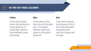 IN TWO OR THREE COLUMNS
Yellow
Is the color of gold,
butter and ripe lemons.
In the spectrum of
visible light, yellow is
found between green
and orange.
Blue
Is the colour of the
clear sky and the deep
sea. It is located
between violet and
green on the optical
spectrum.
Red
Is the color of blood,
and because of this it
has historically been
associated with
sacrifice, danger and
courage.
21
 