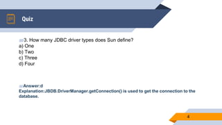 Quiz
4
▰3. How many JDBC driver types does Sun define?
a) One
b) Two
c) Three
d) Four
▰Answer:d
Explanation:JBDB.DriverManager.getConnection() is used to get the connection to the
database.
 