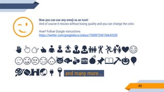 Now you can use any emoji as an icon!
And of course it resizes without losing quality and you can change the color.
How? Follow Google instructions
https://twitter.com/googledocs/status/730087240156643328
✋👆👉👍👤👦👧👨👩👪💃🏃💑❤😂
😉😋😒😭👶😸🐟🍒🍔💣📌📖🔨🎃🎈
🎨🏈🏰🌏🔌🔑 and many more...
😉
40
 