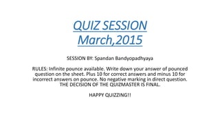 QUIZ SESSION
March,2015
SESSION BY: Spandan Bandyopadhyaya
RULES: Infinite pounce available. Write down your answer of pounced
question on the sheet. Plus 10 for correct answers and minus 10 for
incorrect answers on pounce. No negative marking in direct question.
THE DECISION OF THE QUIZMASTER IS FINAL.
HAPPY QUIZZING!!
 