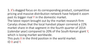 3. X's dogged focus on its corresponding product, competitive
pricing and massive distribution network have helped it zoom
past its bigger rival Y in the domestic market.
The latest report brought out by the market research firm
Canalys shows that the local handset player cornered a 22%
market share in that segment in the fourth quarter of 2014
(calendar year) compared to 20% of the South Korean giant Y,
which is losing market worldwide.
This puts X in the third position in the world market.
ID X and Y.
 