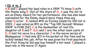 1.ID A to J
A,B and C played the lead roles in a 1994 TV show D with
the theme song E. Out of the stars of D, A was the 1st to
win an Emmy Award for her performance. She has also been
nominated for the Emmy Award more times than any
other D actor . B ranked #41 on Forbes Celebrity 100 list in
2003. C was voted as #11 on the "Top 100 Sexiest Women
2004" in FHM [DK]. C is the Godmother of real life
daughter of B and F. G,H and I are the other main casts of
D. G lent his voice to a character J in the movie series of
Madagascar. H had only $11 in his pocket at the time and he
luckily landed the job. After he was given his first paycheck
the first thing he did was buy himself a hot meal. I played a
lead role in the movie 17 Again.
 