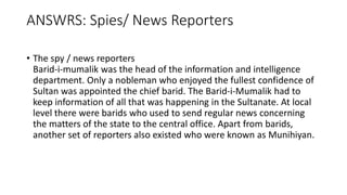 ANSWRS: Spies/ News Reporters
• The spy / news reporters
Barid-i-mumalik was the head of the information and intelligence
department. Only a nobleman who enjoyed the fullest confidence of
Sultan was appointed the chief barid. The Barid-i-Mumalik had to
keep information of all that was happening in the Sultanate. At local
level there were barids who used to send regular news concerning
the matters of the state to the central office. Apart from barids,
another set of reporters also existed who were known as Munihiyan.
 