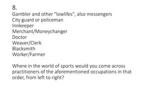 8.
Gambler and other "lowlifes", also messengers
City guard or policeman
Innkeeper
Merchant/Moneychanger
Doctor
Weaver/Clerk
Blacksmith
Worker/Farmer
Where in the world of sports would you come across
practitioners of the aforementioned occupations in that
order, from left to right?
 