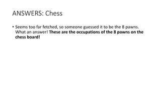 ANSWERS: Chess
• Seems too far fetched, so someone guessed it to be the 8 pawns.
What an answer! These are the occupations of the 8 pawns on the
chess board!
 