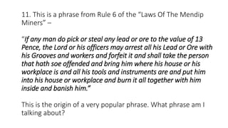11. This is a phrase from Rule 6 of the “Laws Of The Mendip
Miners” –
“If any man do pick or steal any lead or ore to the value of 13
Pence, the Lord or his officers may arrest all his Lead or Ore with
his Grooves and workers and forfeit it and shall take the person
that hath soe offended and bring him where his house or his
workplace is and all his tools and instruments are and put him
into his house or workplace and burn it all together with him
inside and banish him.”
This is the origin of a very popular phrase. What phrase am I
talking about?
 