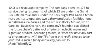 12. X is a restaurant company. The company operates 175 full
service dining restaurants: of which 13 are under the Grand
Lux Cafe marque and 1 under the Rock Sugar Pan Asian Kitchen
marque. It also operates two bakery production facilities - one
in Calabasas, California and the other in Rocky Mount, North
Carolina. David Overton, the company's founder, established
the future chain's pattern of offering an eclectic menu and
signature product. According to him, it "does not have any sort
of arrangements with the TV show is and really pleased to be
featured in such a funny and wildly popular TV
show." Identify X.
 