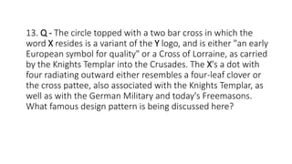 13. Q - The circle topped with a two bar cross in which the
word X resides is a variant of the Y logo, and is either "an early
European symbol for quality" or a Cross of Lorraine, as carried
by the Knights Templar into the Crusades. The X's a dot with
four radiating outward either resembles a four-leaf clover or
the cross pattee, also associated with the Knights Templar, as
well as with the German Military and today's Freemasons.
What famous design pattern is being discussed here?
 