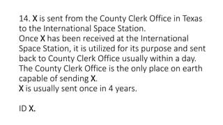 14. X is sent from the County Clerk Office in Texas
to the International Space Station.
Once X has been received at the International
Space Station, it is utilized for its purpose and sent
back to County Clerk Office usually within a day.
The County Clerk Office is the only place on earth
capable of sending X.
X is usually sent once in 4 years.
ID X.
 