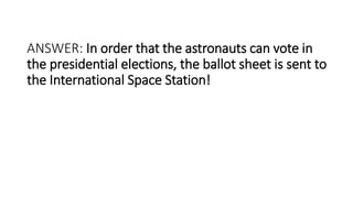 ANSWER: In order that the astronauts can vote in
the presidential elections, the ballot sheet is sent to
the International Space Station!
 