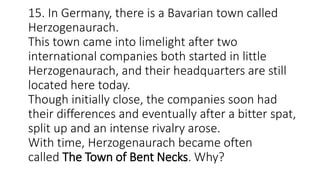 15. In Germany, there is a Bavarian town called
Herzogenaurach.
This town came into limelight after two
international companies both started in little
Herzogenaurach, and their headquarters are still
located here today.
Though initially close, the companies soon had
their differences and eventually after a bitter spat,
split up and an intense rivalry arose.
With time, Herzogenaurach became often
called The Town of Bent Necks. Why?
 