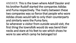 ANSWER: This is the town where Adolf Dassler and
his brother Rudolf started the companies Adidas
and Puma respectively. The rivalry between these
two companies was so fierce that people who wore
Adidas shoes would talk to only their counterparts
and similarly were the Puma fans.
So whenever a visitor from outside would visit, the
first thing the townsfolk would do was bend their
necks and stare at his feet to see which shoes he
wore to see which camp he belonged to!
 