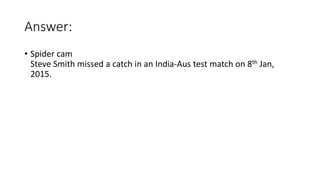 Answer:
• Spider cam
Steve Smith missed a catch in an India-Aus test match on 8th Jan,
2015.
 