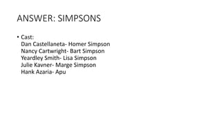 ANSWER: SIMPSONS
• Cast:
Dan Castellaneta- Homer Simpson
Nancy Cartwright- Bart Simpson
Yeardley Smith- Lisa Simpson
Julie Kavner- Marge Simpson
Hank Azaria- Apu
 