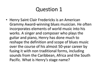 • Henry Saint Clair Fredericks is an American
Grammy Award-winning blues musician. He often
incorporates elements of world music into his
works. A singer and composer who plays the
guitar and piano, Henry has done much to
reshape the definition and scope of blues music
over the course of his almost 50-year career by
fusing it with non traditional forms, including
sounds from the Caribbean, Africa and the South
Pacific. What is Henry’s stage name?
Question 1
 