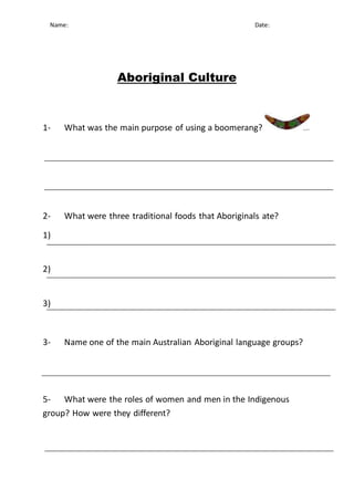 Name: Date: Aboriginal Culture 
1- What was the main purpose of using a boomerang? 
2- What were three traditional foods that Aboriginals ate? 
1) 
2) 
3) 
3- Name one of the main Australian Aboriginal language groups? 
5- What were the roles of women and men in the Indigenous 
group? How were they different? 
 