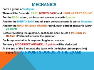 MECHANICS
Form a group of 5 players
There will be 3rounds: EASY, MEDYO EASY and HINDI NA EASY ROUND
For the EASY round, each correct answer is worth 5 points
And for the MEDYO EASY round, each correct answer is worth 15 points
And for the HINDI NA EASY ROUND round, each correct answer is worth
20 points
Before revealing the question, each team shall select a PERSON TO
BLAME :P who will answer the question
Each representative is required to give an answer.
For every INCORRECT ANSWER, 10 points will be deducted.
At the end of the 3 rounds, the team with the highest (more positive)
score GETS 5 POINTS BONUS IN THE EXAM!
 