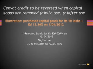 Cenvat credit to be reversed when capital
goods are removed (a)w/o use. (b)after use

1)Removed & sold for Rs 800,000/= on
12/04/2013
2)After use.
3)For Rs 5000/ on 12/04/2023

10/15/2013

21

 