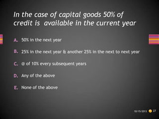 In the case of capital goods 50% of
credit is available in the current year
50% in the next year
25% in the next year & another 25% in the next to next year
@ of 10% every subsequent years
Any of the above
None of the above

10/15/2013

27

 