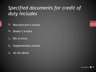 Specified documents for credit of
duty includes
Manufacturer’s invoice
Dealer’s invoice
Bill of entry
Supplementary invoice
All the above

10/15/2013

29

 