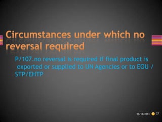 P/107.no reversal is required if final product is
exported or supplied to UN Agencies or to EOU /
STP/EHTP

10/15/2013

37

 