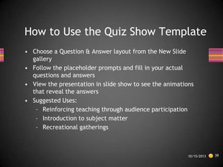 How to Use the Quiz Show Template
• Choose a Question & Answer layout from the New Slide
gallery
• Follow the placeholder prompts and fill in your actual
questions and answers
• View the presentation in slide show to see the animations
that reveal the answers
• Suggested Uses:
– Reinforcing teaching through audience participation
– Introduction to subject matter
– Recreational gatherings

10/15/2013

39

 