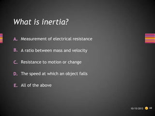 What is inertia?
Measurement of electrical resistance
A ratio between mass and velocity
Resistance to motion or change
The speed at which an object falls
All of the above

10/15/2013

44

 