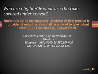 Who are eligible? & what are the taxes
covered under cenvat?

The cenvat credit is of specified duties
like Basic
ED,special, AED, NCCD,EC,SEC,SERVICE
TAX,CVD ON IMPORTED GOODS ETC.

10/15/2013

6

 