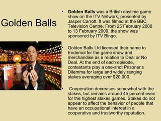 Golden Balls Golden Balls  was a British daytime game show on the ITV Network, presented by Jasper Carrott. It was filmed at the BBC Television Centre. From 25 February 2008 to 13 February 2009, the show was sponsored by ITV Bingo. Golden Balls Ltd licensed their name to Endemol for the game show and merchandise as a relation to Deal or No Deal. At the end of each episode, contestants play a one-shot Prisoner’s Dilemma for large and widely ranging stakes averaging over $20,000. Cooperation decreases somewhat with the stakes, but remains around 45 percent even for the highest stakes games. Stakes do not appear to affect the behavior of people that have an occupational interest in a cooperative and trustworthy reputation.  