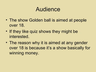 Audience The show Golden ball is aimed at people over 18. If they like quiz shows they might be interested. The reason why it is aimed at any gender over 18 is because it’s a show basically for winning money. 