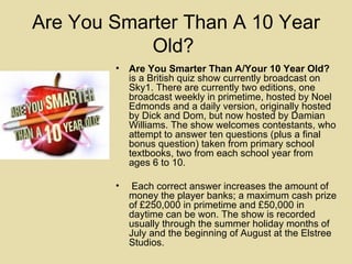 Are You Smarter Than A 10 Year Old?  Are You Smarter Than A/Your 10 Year Old?  is a British quiz show currently broadcast on Sky1. There are currently two editions, one broadcast weekly in primetime, hosted by Noel Edmonds and a daily version, originally hosted by Dick and Dom, but now hosted by Damian Williams. The show welcomes contestants, who attempt to answer ten questions (plus a final bonus question) taken from primary school textbooks, two from each school year from ages 6 to 10. Each correct answer increases the amount of money the player banks; a maximum cash prize of £250,000 in primetime and £50,000 in daytime can be won. The show is recorded usually through the summer holiday months of July and the beginning of August at the Elstree Studios.  