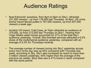 Audience Ratings Noel Edmonds' quizshow, from 8pm to 9pm on Sky1, attracted 331,000 viewers - up from 178,000 last Thursday. At 9pm, US crime drama import Bones pulled in 767,000 viewers, up from 507,000 viewers a week ago. Another US import, Cold Case, at 10pm attracted an audience of 379,000, up from 213,000 last Thursday on Sky1. Viewing from Virgin Media cable homes accounted for 27% of the total Sky1 audience yesterday. Overall, Sky-branded services attracted a 6.2% share of the multichannel audience yesterday, compared with an average of 5.3% for Thursdays recently. The average number of viewers tuning into Sky1 yesterday across every hour of the day was up 54% compared with Thursday last week, according to Sky. Sky1 also increased its reach to more than 3 million viewers yesterday, 40% higher than the average of the previous six weeks. Sky2 also saw a 41% boost in reach compared with the same period. 