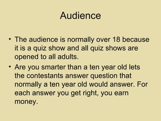 Audience The audience is normally over 18 because it is a quiz show and all quiz shows are opened to all adults. Are you smarter than a ten year old lets the contestants answer question that normally a ten year old would answer. For each answer you get right, you earn money. 