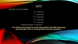 QUIZ
Number 1-5 in your books.
8 = 5 out of 5
7 = 4 out of 5
6 = 3 out of 5
5 = 2 out of 5
4 = 1 out of 5
I need some help = 0 out of 5
You will have 15 seconds to answer the question, the slide will change
automatically. There is no going back to previous questions.
 